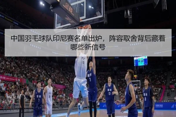 中国羽毛球队印尼赛名单出炉，阵容取舍背后藏着哪些新信号