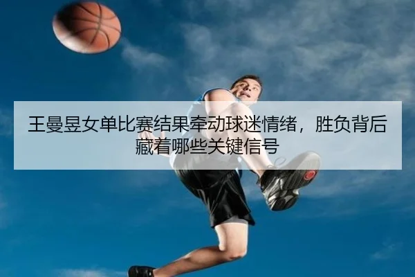 王曼昱女单比赛结果牵动球迷情绪，胜负背后藏着哪些关键信号